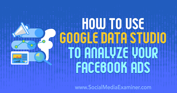 Jak používat Google Data Studio k analýze vašich reklam na Facebooku od Karley Ice v průzkumu sociálních médií.